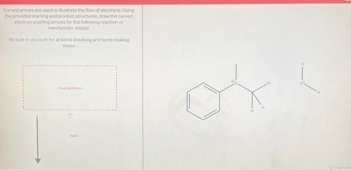 Curved arrows are used to illustrate the flow of electrons. Using
the provided starting and product structures, draw the curved
electron-pushing arrows for the following reaction or
mechanistic step(s)
Be sure to account for all bond-breaking and bond-making
steps.
Drawing Arrow
heat
O