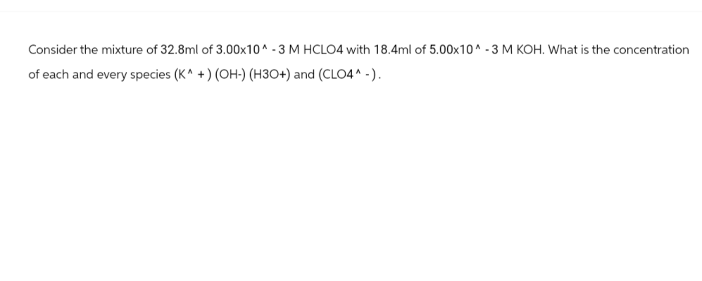 Consider the mixture of 32.8ml of 3.00x10^-3 M HCLO4 with 18.4ml of 5.00x10^-3 M KOH. What is the concentration
of each and every species (K^ +) (OH-) (H3O+) and (CLO4^-).