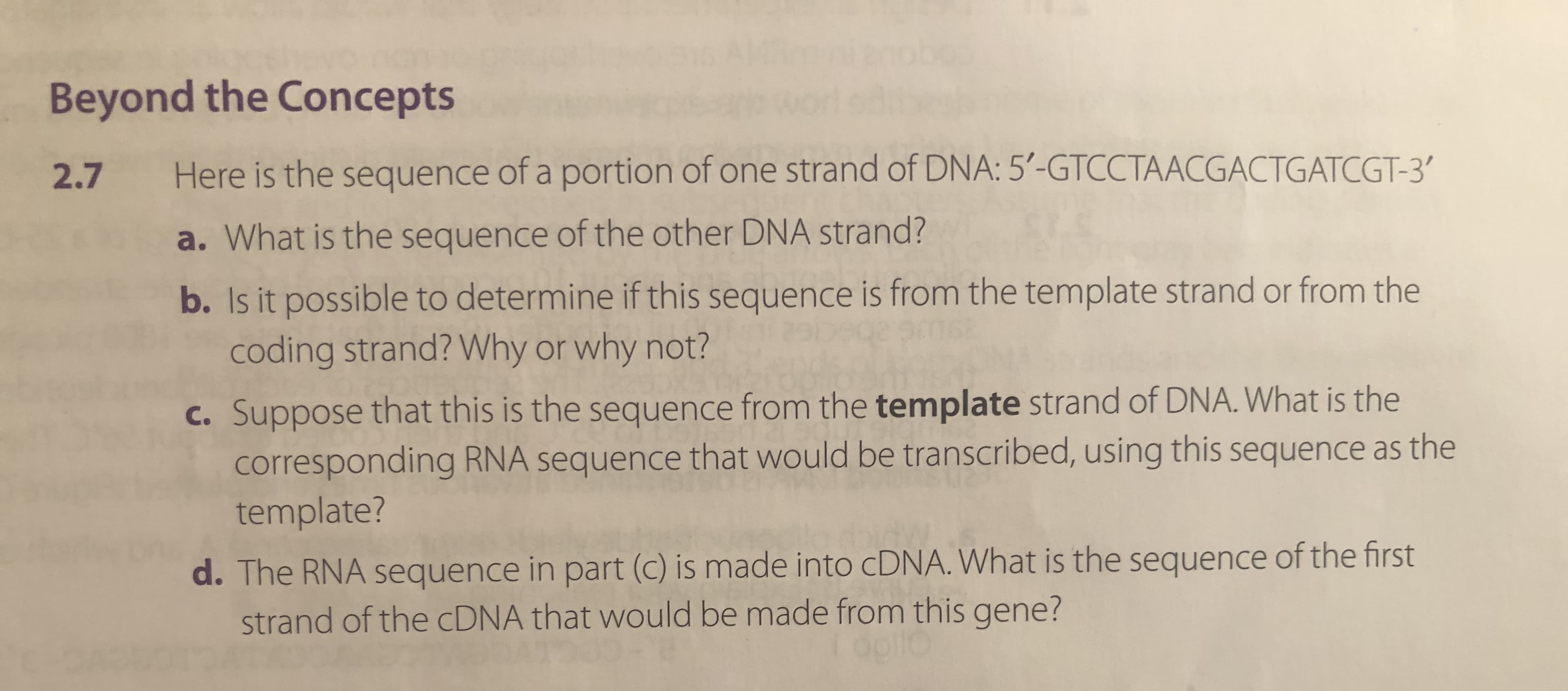 Here is the sequence of a portion of one strand of DNA: 5'-GTCCTAACGACTGATCGT-3'
a. What is the sequence of the other DNA strand?
b. Is it possible to determine if this sequence is from the template strand or from the
coding strand? Why or why not?
