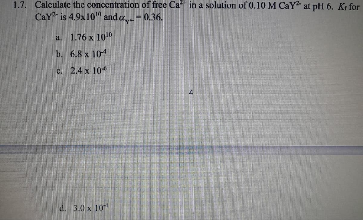 1.7. Calculate the concentration of free Ca2+ in a solution of 0.10 M CaY² at pH 6. Kf for
CaY is 4.9x1010 and a = 0.36.
a.
1.76 x 1010
b. 6.8 x 10
c. 2.4 x 106
d. 3.0 x 10