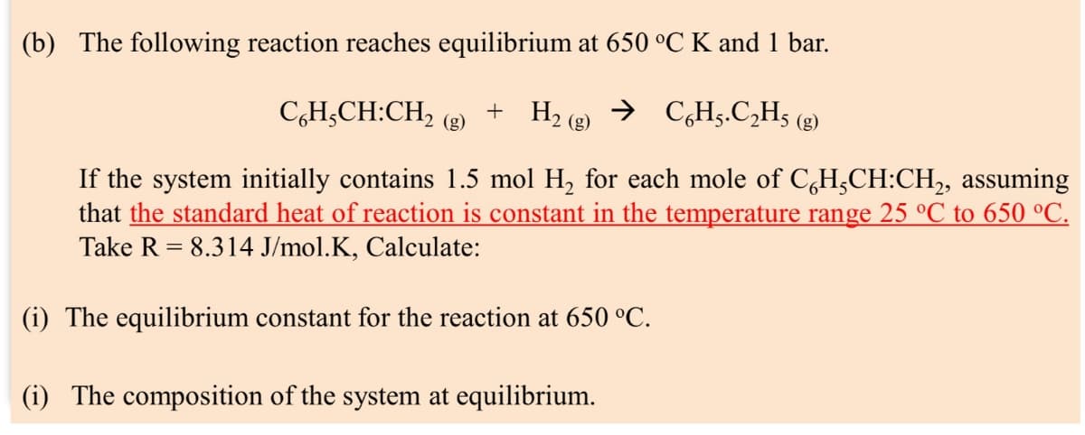 (b) The following reaction reaches equilibrium at 650 °C K and 1 bar.
C6H5CH:CH2 (g)
+ H2(g)
→ C6H5.C₂H5 (g)
If the system initially contains 1.5 mol H2 for each mole of C6H5CH:CH2, assuming
that the standard heat of reaction is constant in the temperature range 25 °C to 650 °C.
Take R 8.314 J/mol.K, Calculate:
=
(i) The equilibrium constant for the reaction at 650 °C.
(i) The composition of the system at equilibrium.