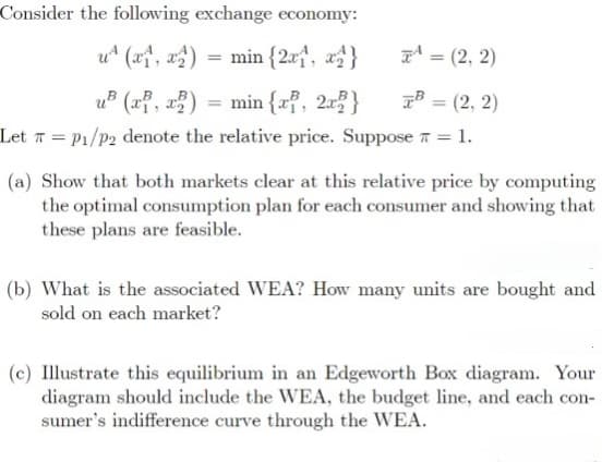 Consider the following exchange economy:
u (x1, x2)
min {2x1, x2}
=(2,2)
B = (2, 2)
u³ (x, x2) = min{x, 2x}
Let P₁/P2 denote the relative price. Suppose = 1.
=
(a) Show that both markets clear at this relative price by computing
the optimal consumption plan for each consumer and showing that
these plans are feasible.
(b) What is the associated WEA? How many units are bought and
sold on each market?
(c) Illustrate this equilibrium in an Edgeworth Box diagram. Your
diagram should include the WEA, the budget line, and each con-
sumer's indifference curve through the WEA.