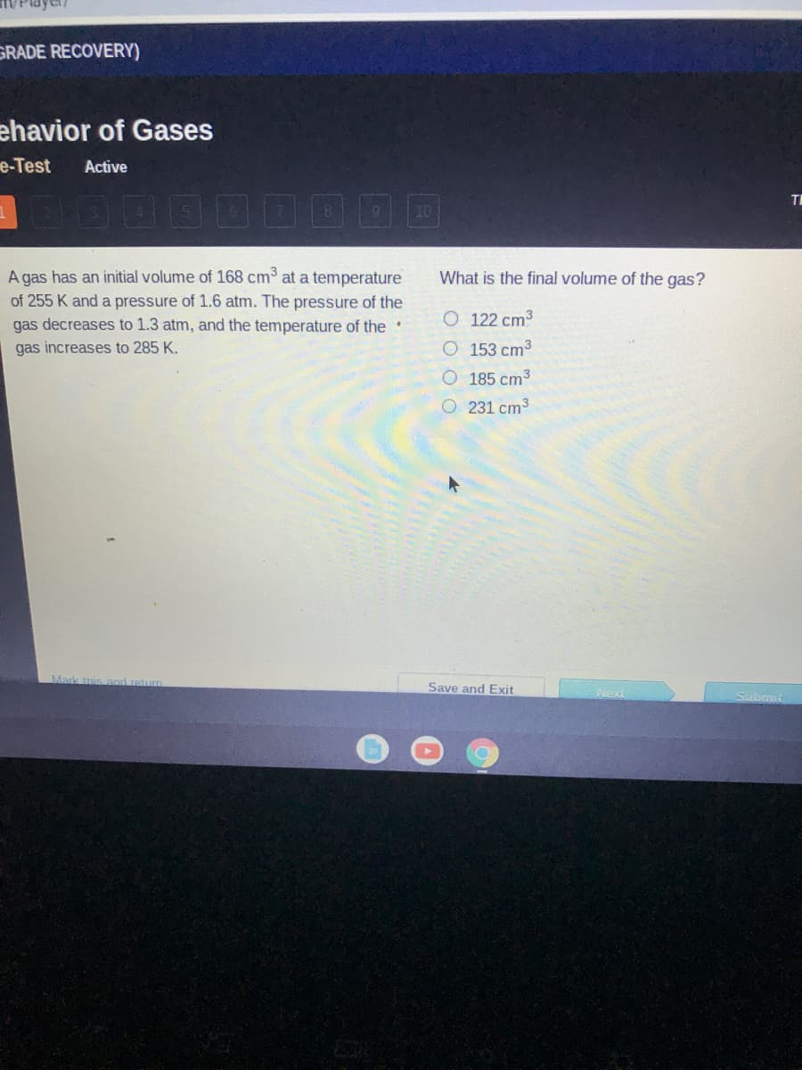 GRADE RECOVERY)
ehavior of Gases
e-Test
Active
TH
10
A gas has an initial volume of 168 cm³ at a temperature
of 255 K and a pressure of 1.6 atm. The pressure of the
gas decreases to 1.3 atm, and the temperature of the
What is the final volume of the gas?
O 122 cm3
gas increases to 285 K.
O 153 cm3
O 185 cm3
O231 cm3
Mark this and return
Save and Exit
Submit
