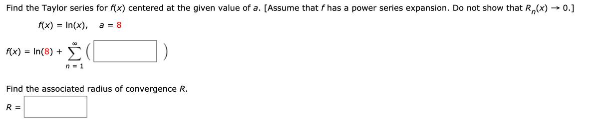 Find the Taylor series for f(x) centered at the given value of a. [Assume that f has a power series expansion. Do not show that R,(x) → 0.]
f(x) = In(x),
a = 8
(x) = In(8) + (|
n = 1
Find the associated radius of convergence R.
R =
