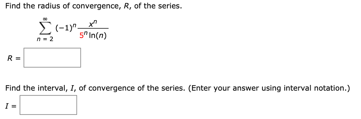 **Find the radius of convergence, \( R \), of the series.**

\[
\sum_{n=2}^{\infty} \frac{(-1)^n x^n}{5^n \ln(n)}
\]

\( R = \)   
[Enter your answer here]

---

**Find the interval, \( I \), of convergence of the series. (Enter your answer using interval notation.)**

\( I = \)   
[Enter your answer here]