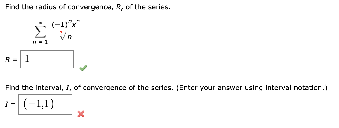 Find the radius of convergence, R, of the series.
(-1)"x"
Vn
n = 1
R =
1
Find the interval, I, of convergence of the series. (Enter your answer using interval notation.)
I =
(-1,1)
