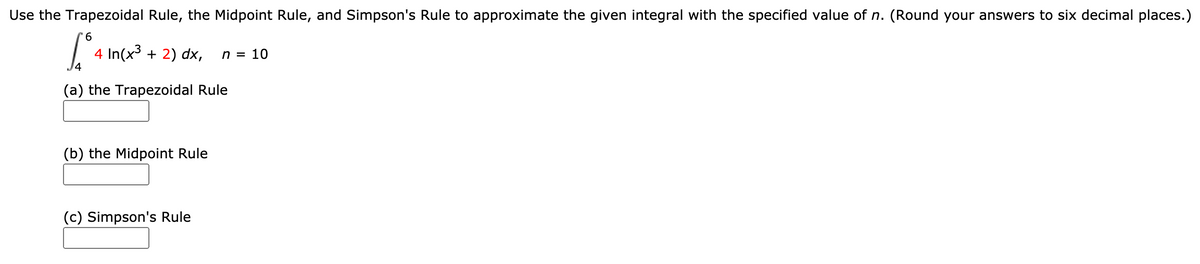 Use the Trapezoidal Rule, the Midpoint Rule, and Simpson's Rule to approximate the given integral with the specified value of n. (Round your answers to six decimal places.)
9.
4 In(x3 + 2) dx,
14
n = 10
(a) the Trapezoidal Rule
(b) the Midpoint Rule
(c) Simpson's Rule
