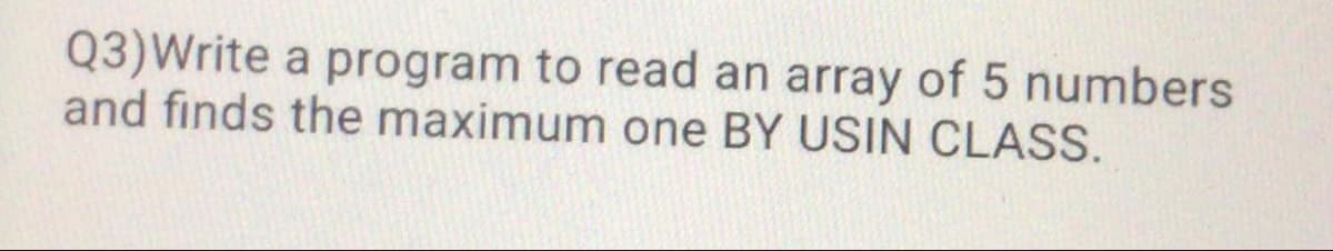 Q3)Write a program to read an array of 5 numbers
and finds the maximum one BY USIN CLASS.

