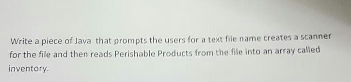 Write a piece of Java that prompts the users for a text file name creates a scanner
for the file and then reads Perishable Products from the file into an array called
inventory.
