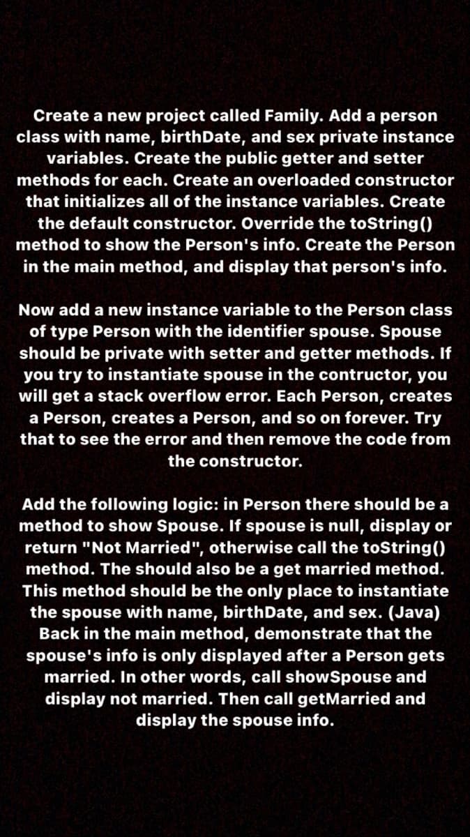 Create a new project called Family. Add a person
class with name, birthDate, and sex private instance
variables. Create the public getter and setter
methods for each. Create an overloaded constructor
that initializes all of the instance variables. Create
the default constructor. Override the toString ()
method to show the Person's info. Create the Person
in the main method, and display that person's info.
Now add a new instance variable to the Person class
of type Person with the identifier spouse. Spouse
should be private with setter and getter methods. If
you try to instantiate spouse in the contructor, you
will get a stack overflow error. Each Person, creates
a Person, creates a Person, and so on forever. Try
that to see the error and then remove the code from
the constructor.
Add the following logic: in Person there should be a
method to show Spouse. If spouse is null, display or
return "Not Married", otherwise call the toString()
method. The should also be a get married method.
This method should be the only place to instantiate
the spouse with name, birthDate, and sex. (Java)
Back in the main method, demonstrate that the
spouse's info is only displayed after a Person gets
married. In other words, call showSpouse and
display not married. Then call getMarried and
display the spouse info.
