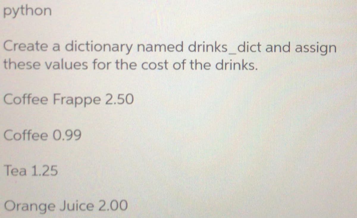 python
Create a dictionary named drinks_dict and assign
these values for the cost of the drinks.
Coffee Frappe 2.50
Coffee 0.99
Tea 1.25
Orange Juice 2.00
