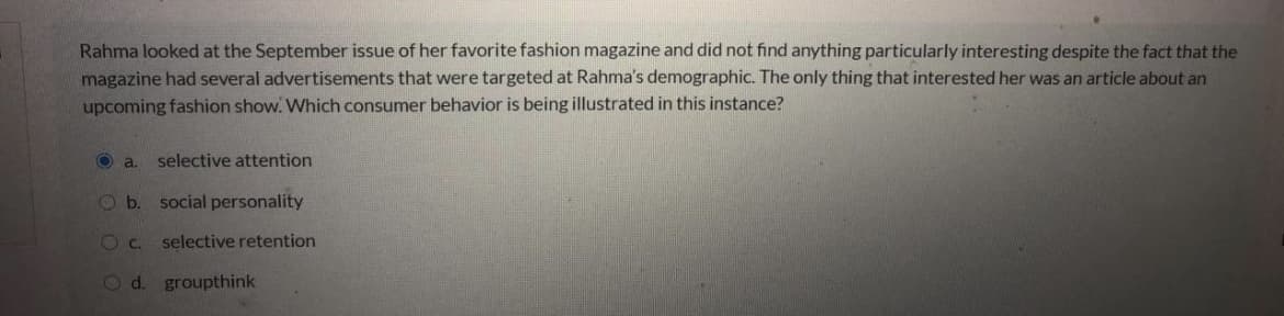 Rahma looked at the September issue of her favorite fashion magazine and did not find anything particularly interesting despite the fact that the
magazine had several advertisements that were targeted at Rahma's demographic. The only thing that interested her was an article about an
upcoming fashion show. Which consumer behavior is being illustrated in this instance?
O a.
selective attention
O b. social personality
O c.
selective retention
Od. groupthink
