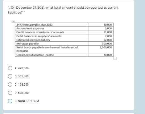 1. On December 31, 2021, what total amount should be reported as current
liabilities?*
14% Notes payable, due 2023
Accrued rent expenses
Credit balances of customers' accounts
Debit balances in suppliers' accounts
Estimated premium liability
Mortgage payable
Serial bonds payable in semi-annual installment of
P200,000
Unearned subscription income
30,000
5,000
11,000
7,000
62,000
100,000
2,000,000
20,000
A. 498,000
B. 505,000
C. 198,000
D. 578,000
E. NONE OF THEM
