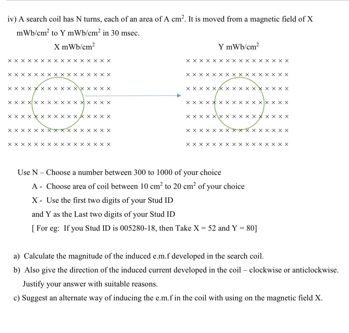 iv) A search coil has N turns, each of an area of A cm2. It is moved from a magnetic field of X
mWb/cm? to Y mWb/cm² in 30 msec.
X mWb/cm?
Y mWb/cm2
xx x X x x x x X x x x x x x x
x x x x x x x x x x x x x x x x
X X X X x x x x x x x x x x x x
X X x X x x x x x x x x x x x x
X X x X
X X X X
XX x X × X
x X X
X X X X X
Xx X
X X
X X
X X x X X X
X X X
X X X X X x XX X x X
X X X x x x x x X x x X x x x X
X X X X xx x x X x x X x x x x
X X
X X
xx X
X X X X
x x X
x x
\C ここ
x x x x x
x x
x x x x
< x x x x
<x x
</ x x
C C ここ
X x x x.
x x x
x\x x
X x
x x
x x
