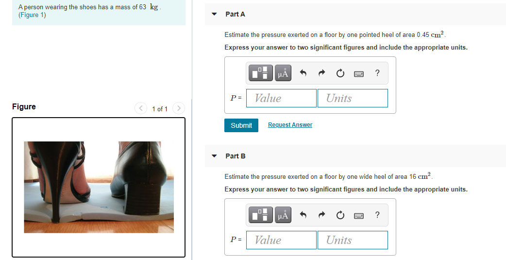 A person wearing the shoes has a mass of 63 kg
(Figure 1)
Part A
Estimate the pressure exerted on a floor by one pointed heel of area 0.45 cm?.
Express your answer to two significant figures and include the appropriate units.
P =
Value
Units
Figure
< 1 of 1
Submit
Request Answer
Part B
Estimate the pressure exerted on a floor by one wide heel of area 16 cm?.
Express your answer to two significant figures and include the appropriate units.
HA
?
P =
Value
Units
