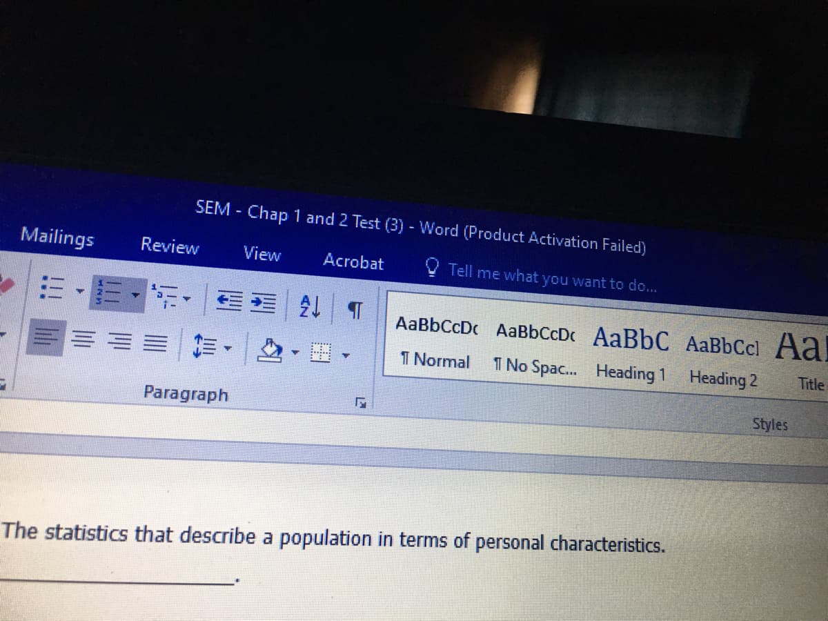 SEM - Chap 1 and 2 Test (3) - Word (Product Activation Failed)
Mailings
Review
View
Acrobat
Tell me what you want to do..
三 刻T
AaBbCcDc AaBbCcDc AABBC AaBbCcl Aa
1 Normal
1 No Spac. Heading 1 Heading 2
Title
Styles
Paragraph
The statistics that describe a population in terms of personal characteristics.
