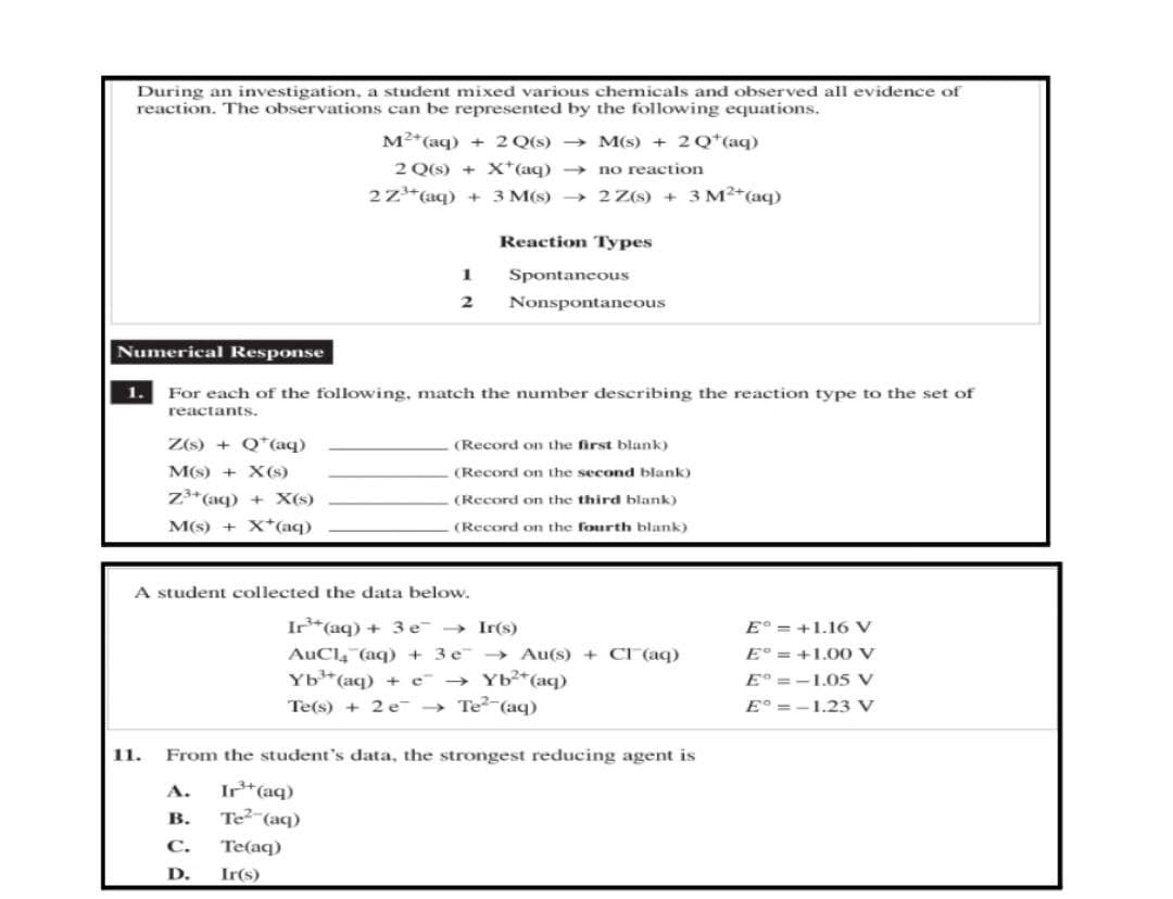 During an investigation, a student mixed various chemicals and observed all evidence of
reaction. The observations can be represented by the following equations.
M²+ (aq) + 2 Q(s)
M(s) + 2Q¹(aq)
no reaction
2 Q(s) + X*(aq) →
2 Z³+ (aq) + 3 M(s)→
2 Z(s) + 3 M²+ (aq)
Reaction Types
1
Spontaneous
2
Nonspontaneous
Numerical Response
1.
For each of the following, match the number describing the reaction type to the set of
reactants.
(Record on the first blank)
Z(s) + Q (aq)
M(s) + X(s)
Z3+ (aq) + X(s)
(Record on the second blank)
(Record on the third blank)
(Record on the fourth blank)
M(s) + X*(aq)
A student collected the data below.
Ir(s)
Ir³+ (aq) + 3 e →
AuCl(aq) + 3 e
Yb³¹+ (aq)
→ Au(s) + Cl(aq)
→ Yb²+ (aq)
Eº=+1.16 V
E° = +1.00 V
Eº=-1.05 V
E°=-1.23 V
Te(s) + 2e → Te² (aq)
11.
From the student's data, the strongest reducing agent is
A. Ir³+ (aq)
B. Te² (aq)
C. Te(aq)
D. Ir(s)