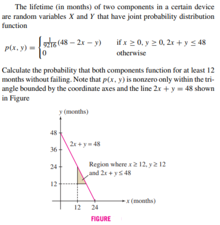 The lifetime (in months) of two components in a certain device
are random variables X and Y that have joint probability distribution
function
9216 (48 – 2x – y)
if x 2 0, y 2 0, 2x +y < 48
p(x, y) =
otherwise
Calculate the probability that both components function for at least 12
months without failing. Note that p(x, y) is nonzero only within the tri-
angle bounded by the coordinate axes and the line 2x + y = 48 shown
in Figure
у (months)
48
2x + y = 48
36
Region where x2 12, y 2 12
and 2x + y 5 48
24 +
12
→x (months)
12
24
FIGURE
