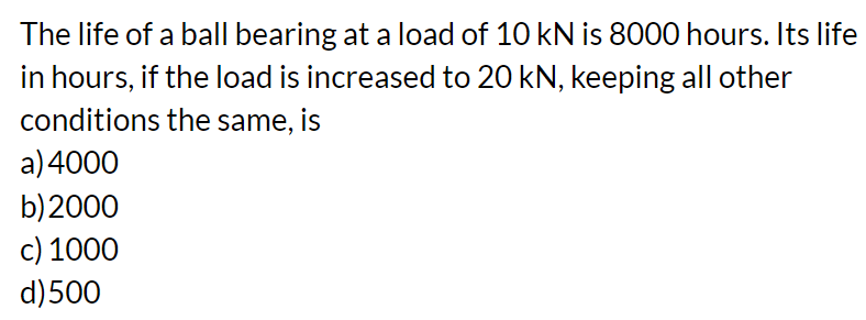 The life of a ball bearing at a load of 10 kN is 8000 hours. Its life
in hours, if the load is increased to 20 kN, keeping all other
conditions the same, is
a) 4000
b) 2000
c) 1000
d) 500