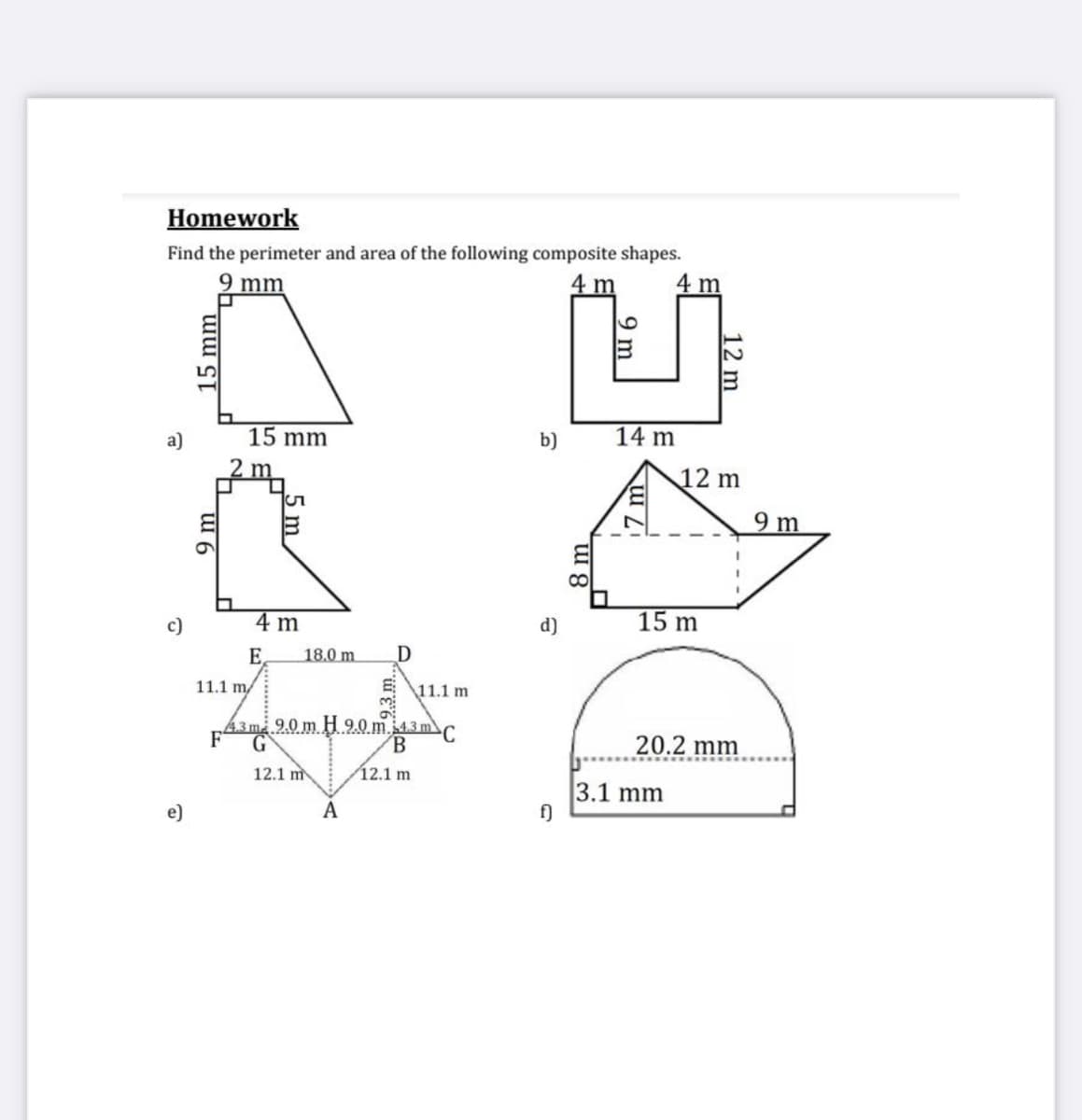 Homework
Find the perimeter and area of the following composite shapes.
2 mm
4 m
4 m
a)
15 mm
b)
14 m
2 m
12 m
9 m
c)
4 m
d)
15 m
E,
18.0 m
11.1 m/
11.1 m
43m.9.0 m H 9.0 m 4.3 m
F
G
C
B.
20.2 mm
12.1 m
12.1 m
3.1 mm
f)
e)
A
mm
9 m
8 m
9 m
12 m
