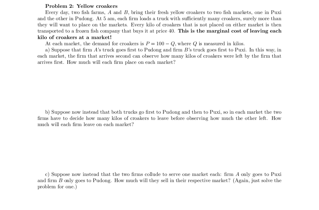 Problem 2: Yellow croakers
Every day, two fish farms, A and B, bring their fresh yellow croakers to two fish markets, one in Puxi
and the other in Pudong. At 5 am, each firm loads a truck with sufficiently many croakers, surely more than
they will want to place on the markets. Every kilo of croakers that is not placed on either market is then
transported to a frozen fish company that buys it at price 40. This is the marginal cost of leaving each
kilo of croakers at a market!
At each market, the demand for croakers is P = 100-Q, where is measured in kilos.
a) Suppose that firm A's truck goes first to Pudong and firm B's truck goes first to Puxi. In this way, in
each market, the firm that arrives second can observe how many kilos of croakers were left by the firm that
arrives first. How much will each firm place on each market?
b) Suppose now instead that both trucks go first to Pudong and then to Puxi, so in each market the two
firms have to decide how many kilos of croakers to leave before observing how much the other left. How
much will each firm leave on each market?
c) Suppose now instead that the two firms collude to serve one market each: firm A only goes to Puxi
and firm B only goes to Pudong. How much will they sell in their respective market? (Again, just solve the
problem for one.)