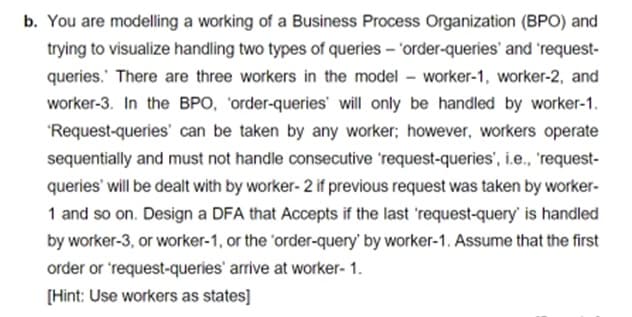 b. You are modelling a working of a Business Process Organization (BPO) and
trying to visualize handling two types of queries – 'order-queries' and 'request-
queries.' There are three workers in the model – worker-1, worker-2, and
worker-3. In the BPO, 'order-queries' will only be handled by worker-1.
'Request-queries' can be taken by any worker; however, workers operate
sequentially and must not handle consecutive 'request-queries', i.e., 'request-
queries' will be dealt with by worker- 2 if previous request was taken by worker-
1 and so on. Design a DFA that Accepts if the last 'request-query' is handled
by worker-3, or worker-1, or the 'order-query' by worker-1. Assume that the first
order or 'request-queries' arrive at worker- 1.
[Hint: Use workers as states]
