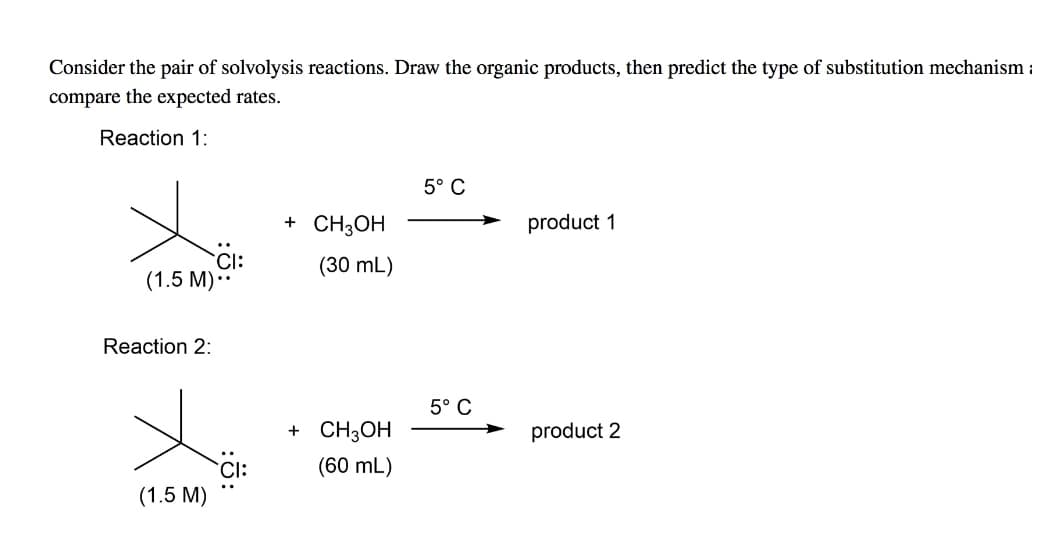 Consider the pair of solvolysis reactions. Draw the organic products, then predict the type of substitution mechanism :
compare the expected rates.
Reaction 1:
5° C
+ CH;OH
product 1
CI:
(1.5 M).
(30 mL)
Reaction 2:
5° C
+ CH3OH
product 2
Cl:
(60 mL)
(1.5 M)
