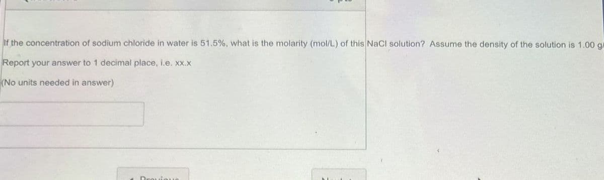 If the concentration of sodium chloride in water is 51.5%, what is the molarity (mol/L) of this NaCl solution? Assume the density of the solution is 1.00 gm
Report your answer to 1 decimal place, i.e. xx.x
(No units needed in answer)
Provique