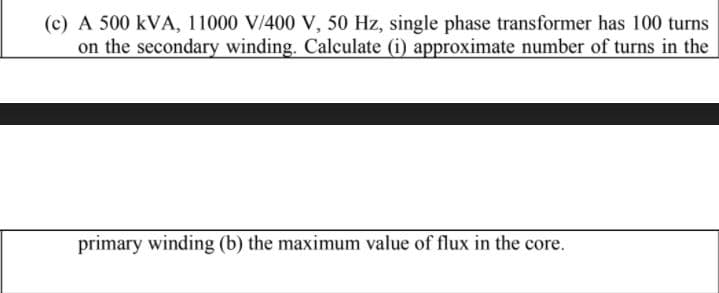 (c) A 500 kVA, 11000 V/400 V, 50 Hz, single phase transformer has 100 turns
on the secondary winding. Calculate (i) approximate number of turns in the
primary winding (b) the maximum value of flux in the core.
