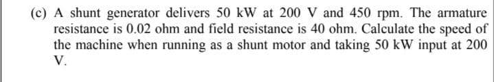 (c) A shunt generator delivers 50 kW at 200 V and 450 rpm. The armature
resistance is 0.02 ohm and field resistance is 40 ohm. Calculate the speed of
the machine when running as a shunt motor and taking 50 kW input at 200
V.
