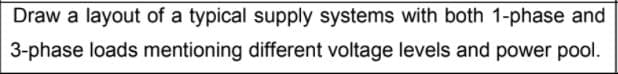 Draw a layout of a typical supply systems with both 1-phase and
3-phase loads mentioning different voltage levels and power pool.
