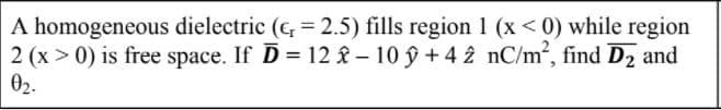 A homogeneous dielectric (c, = 2.5) fills region 1 (x < 0) while region
2 (x > 0) is free space. If D = 12 & – 10 ý + 4 2 nC/m2, find D2 and
02.
