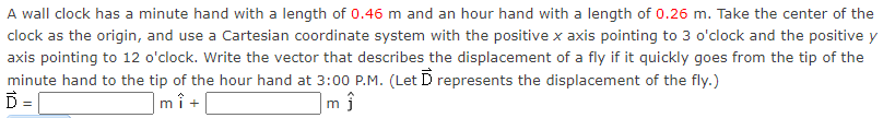 A wall clock has a minute hand with a length of 0.46 m and an hour hand with a length of 0.26 m. Take the center of the
clock as the origin, and use a Cartesian coordinate system with the positive x axis pointing to 3 o'clock and the positive y
axis pointing to 12 o'clock. Write the vector that describes the displacement of a fly if it quickly goes from the tip of the
minute hand to the tip of the hour hand at 3:00 P.M. (Let D represents the displacement of the fly.)
D=
|mî +
m ĵ
