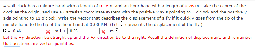 A wall clock has a minute hand with a length of 0.46 m and an hour hand with a length of 0.26 m. Take the center of the
clock as the origin, and use a Cartesian coordinate system with the positive x axis pointing to 3 o'clock and the positive y
axis pointing to 12 o'clock. Write the vector that describes the displacement of a fly if it quickly goes from the tip of the
minute hand to the tip of the hour hand at 3:00 P.M. (Let D represents the displacement of the fly.)
D = 0.46
|× mî+ -0.26
Let the +y direction be straight up and the +x direction be to the right. Recall the definition of displacement, and remember
that positions are vector quantities.
