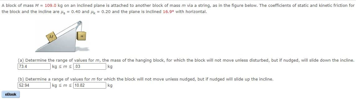 A block of mass M = 109.0 kg on an inclined plane is attached to another block of mass m via a string, as in the figure below. The coefficients of static and kinetic friction for
the block and the incline are u, = 0.40 and uy = 0.20 and the plane is inclined 16.9° with horizontal.
(a) Determine the range of values for m, the mass of the hanging block, for which the block will not move unless disturbed, but if nudged, will slide down the incline.
73.4
kg s m s.03
kg
(b) Determine a range of values for m for which the block will not move unless nudged, but if nudged will slide up the incline.
52.94
kg s m s 10.82
kg
eBook
