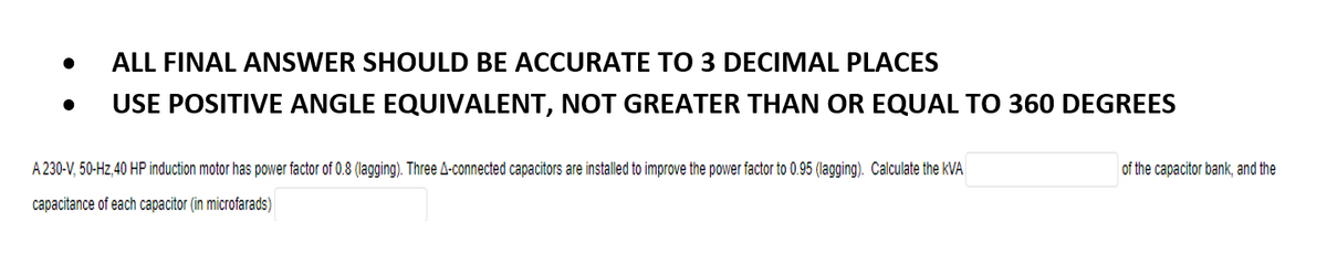 ●
ALL FINAL ANSWER SHOULD BE ACCURATE TO 3 DECIMAL PLACES
USE POSITIVE ANGLE EQUIVALENT, NOT GREATER THAN OR EQUAL TO 360 DEGREES
A 230-V, 50-Hz,40 HP induction motor has power factor of 0.8 (lagging). Three A-connected capacitors are installed to improve the power factor to 0.95 (lagging). Calculate the KVA
of the capacitor bank, and the
capacitance of each capacitor (in microfarads)