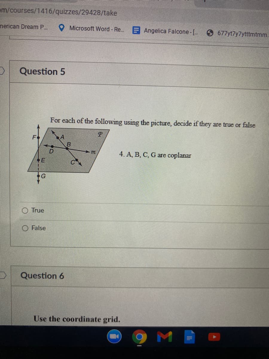 om/courses/1416/quizzes/29428/take
merican Dream P..
O Microsoft Word - Re...
Angelica Falcone -[..
677yt7y7ytttmtmm.
Question 5
For each of the following using the picture, decide if they are true or false
Fo
B.
4. A, B, C, G are coplanar
True
False
Question 6
Use the coordinate grid.
