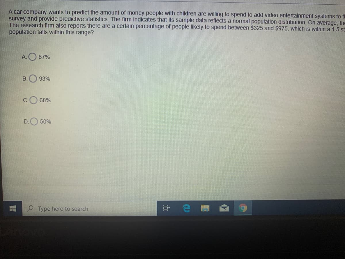 A car company wants to predict the amount of money people with children are willing to spend to add video entertainment systems to t
survey and provide predictive statistics. The firm indicates that its sample data reflects a normal population distribution. On average, the
The research firm also reports there are a certain percentage of people likely to spend between $325 and $975, which is within a 1.5 st
population falls within this range?
A.O 87%
B.
93%
C.
68%
D.
50%
Type here to search
