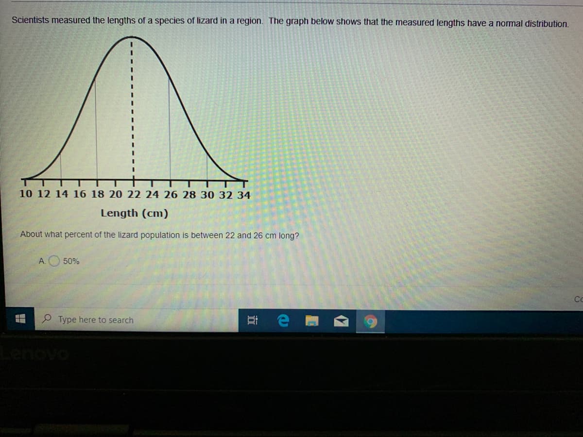 Scientists measured the lengths of a species of lizard in a region. The graph below shows that the measured lengths have a normal distribution.
10 12 14 16 18 20 22 24 26 28 30 32 34
Length (cm)
About what percent of the lizard population is between 22 and 26 cm long?
50%
Co
P Type here to search
近
