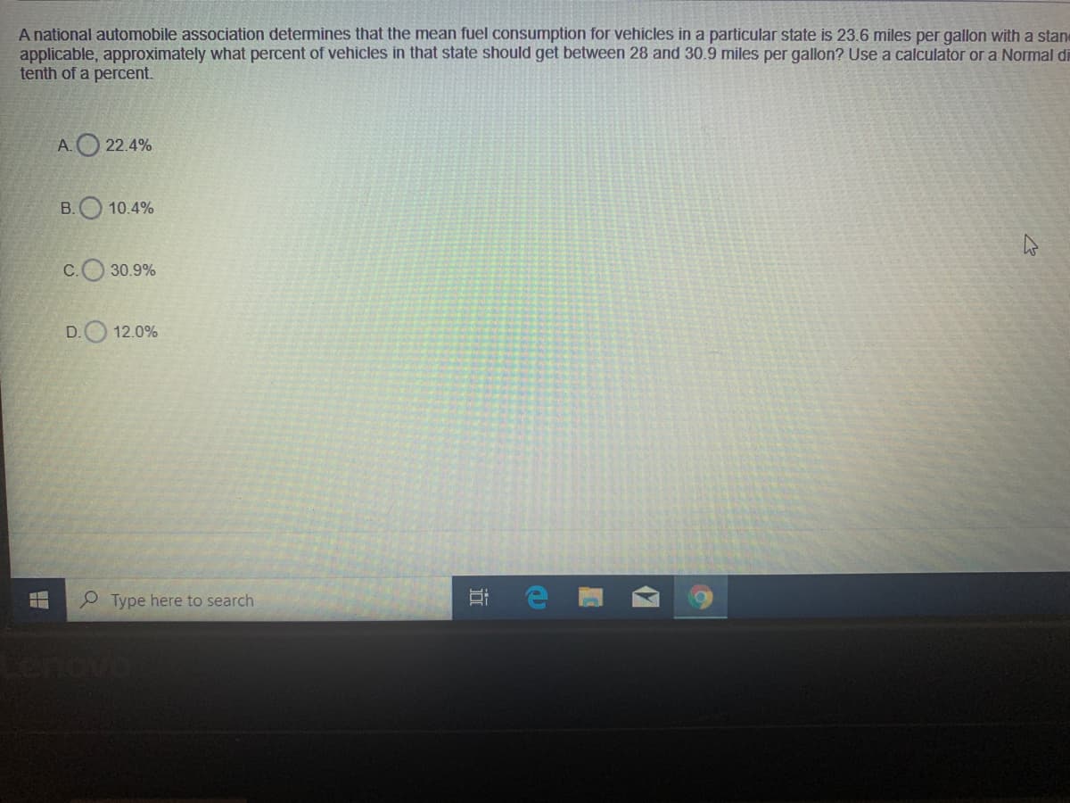 A national automobile association determines that the mean fuel consumption for vehicles in a particular state is 23.6 miles per gallon with a stan
applicable, approximately what percent of vehicles in that state should get between 28 and 30.9 miles per gallon? Use a calculator or a Normal di
tenth of a percent.
A.O 22.4%
B. 10.4%
C.O 30.9%
D.O 12.0%
P Type here to search
耳
