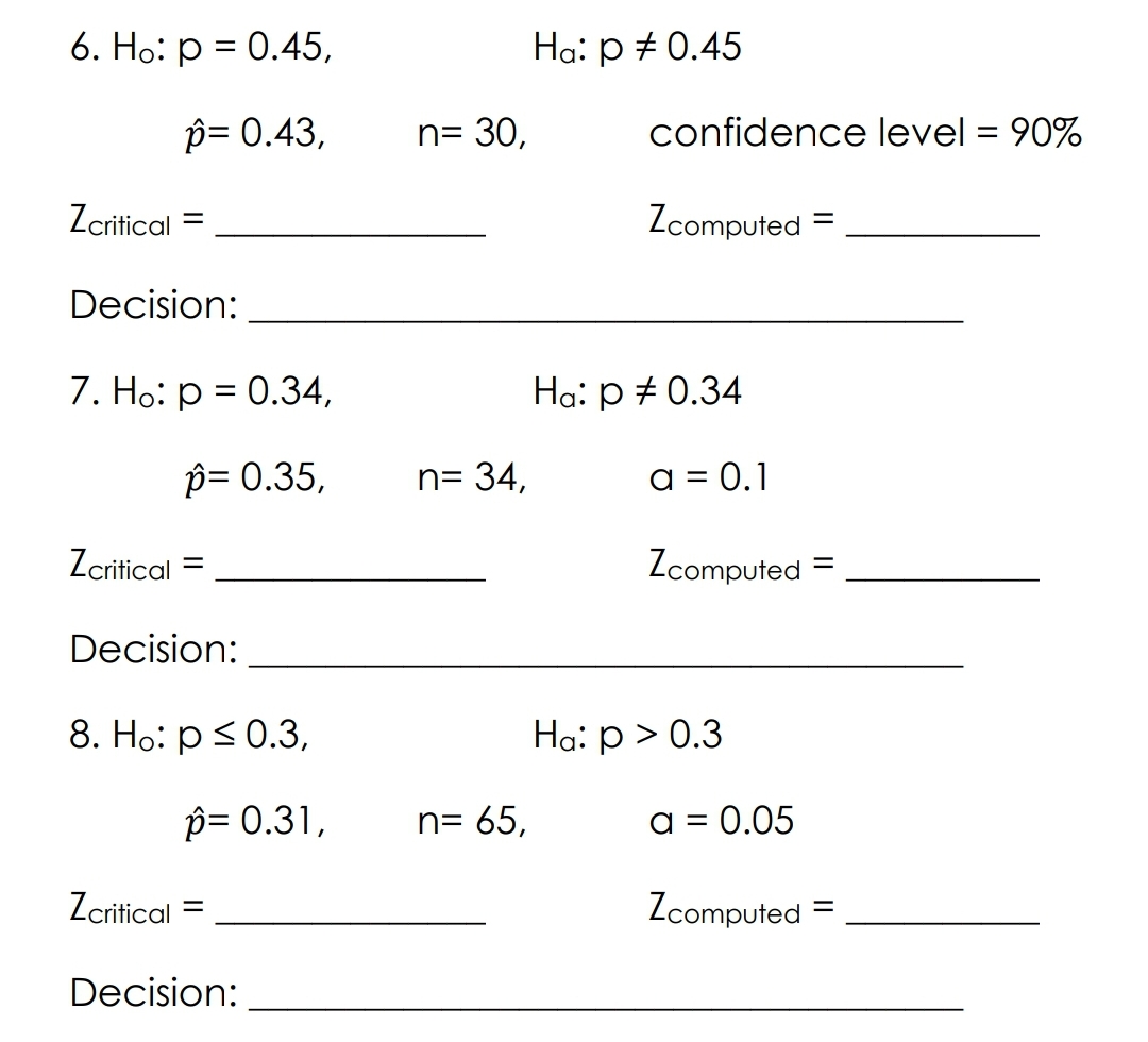 6. Ho: p = 0.45,
p= 0.43,
Zcritical
=
Decision:
7. Ho: p = 0.34,
p= 0.35,
Zcritical
=
Decision:
8. Ho: p ≤ 0.3,
p= 0.31,
Zcritical
Decision:
n= 30,
n= 34,
n= 65,
Ha: p = 0.45
confidence level = 90%
Zcomputed =
Ha: p = 0.34
a = 0.1
Zcomputed
Ha: p > 0.3
a = 0.05
Zcomputed