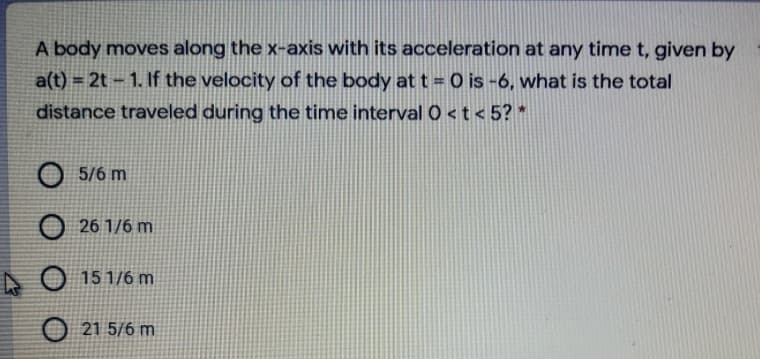 A body moves along the x-axis with its acceleration at any time t, given by
a(t) = 2t – 1. If the velocity of the body at t = O is -6, what is the total
distance traveled during the time interval 0 <t < 5? *
O 5/6 m
O 26 1/6 m
O 15 1/6 m
21 5/6 m
