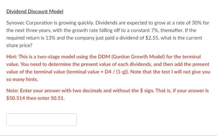 Dividend Discount Model
Synovec Corporation is growing quickly. Dividends are expected to grow at a rate of 30% for
the next three years, with the growth rate falling off to a constant 7%, thereafter. If the
required return is 13% and the company just paid a dividend of $2.55, what is the current
share price?
Hint: This is a two-stage model using the DDM (Gordon Growth Model) for the terminal
value. You need to determine the present value of each dividends, and then add the present
value of the terminal value (terminal value = D4/(1-g)). Note that the test I will not give you
so many hints.
Note: Enter your answer with two decimals and without the $ sign. That is, if your answer is
$50.514 then enter 50.51.