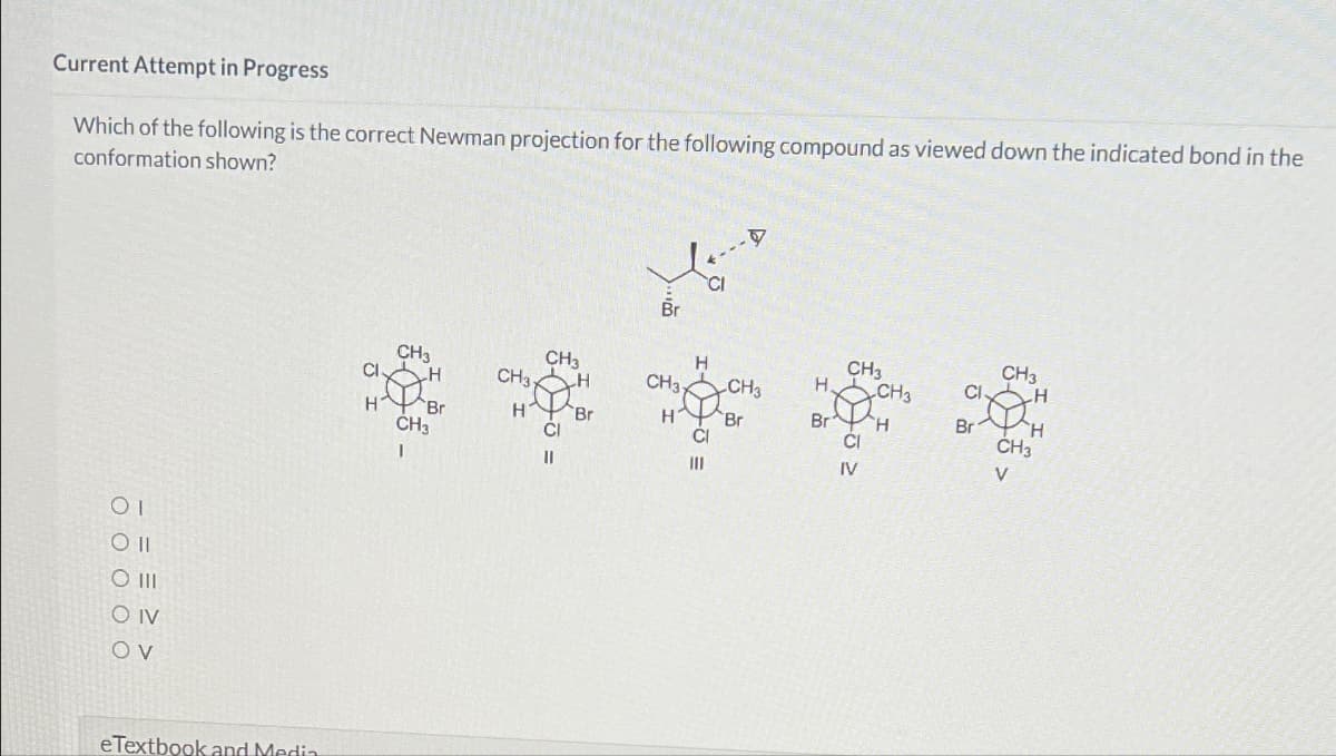 Current Attempt in Progress
Which of the following is the correct Newman projection for the following compound as viewed down the indicated bond in the
conformation shown?
ΟΙ
Oll
O III
O IV
OV
eTextbook and Media
Br
CI
CH3
CH3
H
CH3
CH3
CI
H
CH3
H
CH3- CH3
H CH3
CIH
H
Br
H
Br
H Br
Br H
Cl
CI
Br H
CH3
CH3
IV
V