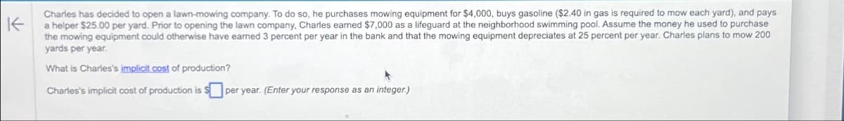 K
Charles has decided to open a lawn-mowing company. To do so, he purchases mowing equipment for $4,000, buys gasoline ($2.40 in gas is required to mow each yard), and pays
a helper $25.00 per yard. Prior to opening the lawn company, Charles earned $7,000 as a lifeguard at the neighborhood swimming pool. Assume the money he used to purchase
the mowing equipment could otherwise have earned 3 percent per year in the bank and that the mowing equipment depreciates at 25 percent per year. Charles plans to mow 200
yards per year.
What is Charles's implicit cost of production?
Charles's implicit cost of production is
per year. (Enter your response as an integer.)