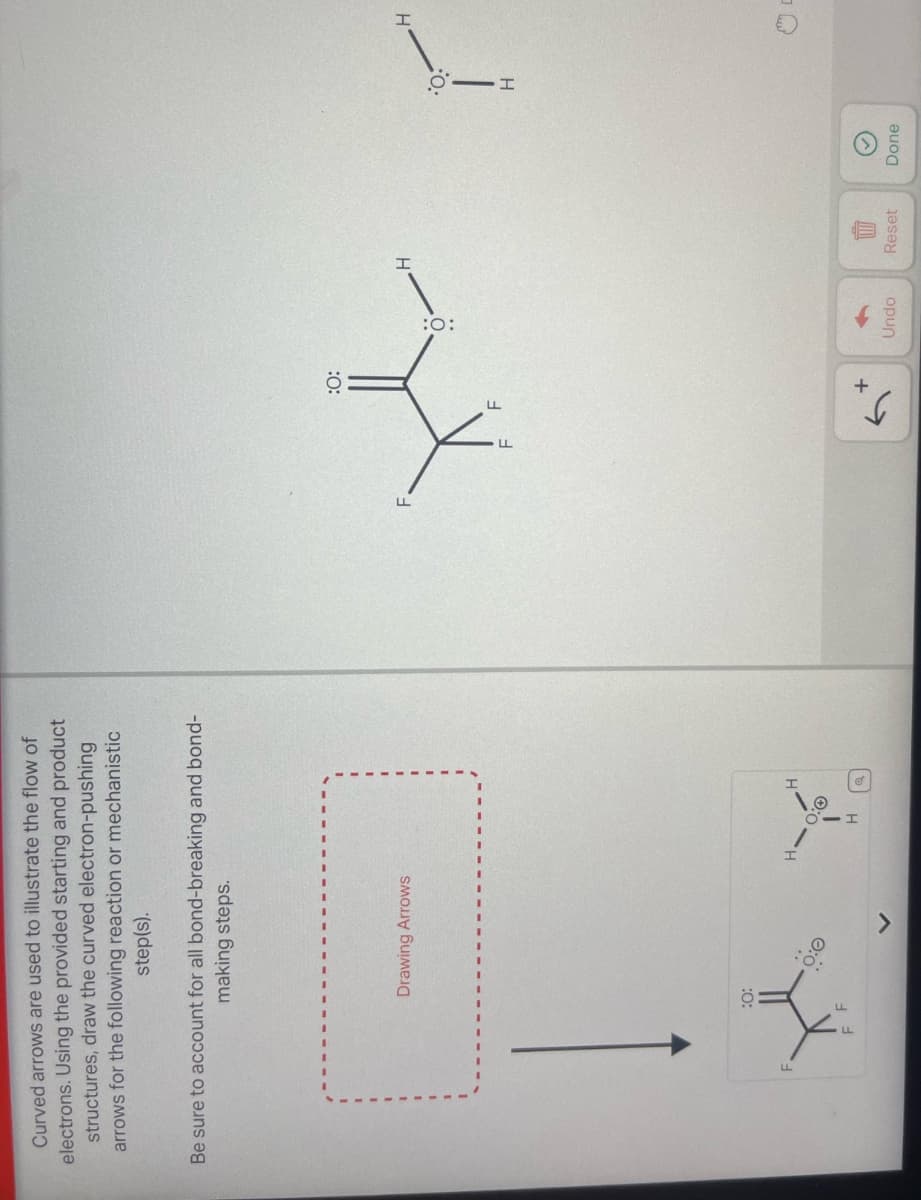 Curved arrows are used to illustrate the flow of
electrons. Using the provided starting and product
structures, draw the curved electron-pushing
arrows for the following reaction or mechanistic
step(s).
Be sure to account for all bond-breaking and bond-
making steps.
Drawing Arrows
:0:
H.
0:0
H
:0:
H
:0:
વ
+
Undo
Reset
Done
H
H