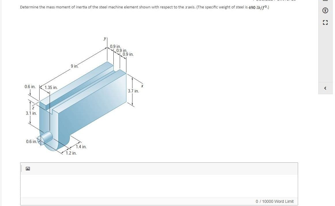 Determine the mass moment of inertia of the steel machine element shown with respect to the xaxis. (The specific weight of steel is 490 1b/f3.)
0.9 in.
L0.9 in.
L0.9 in.
9 in.
0.6 in.
1.35 in.
3.7 in.
3.1 in.
0.6 in.
1.4 in.
1.2 in.
0 / 10000 Word Limit
