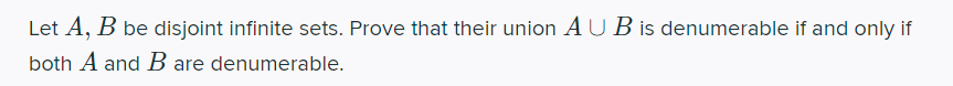 Let A, B be disjoint infinite sets. Prove that their union AUB is denumerable if and only if
both A and B are denumerable.
