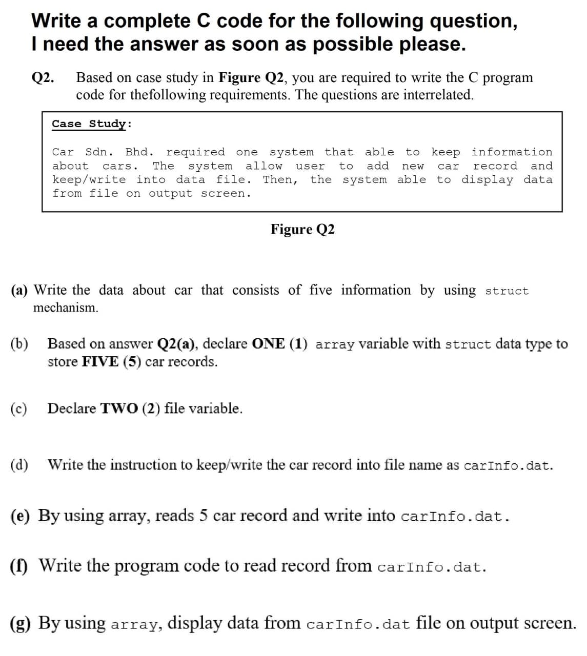 Write a complete C code for the following question,
I need the answer as soon as possible please.
Q2.
Based on case study in Figure Q2, you are required to write the C program
code for thefollowing requirements. The questions are interrelated.
Case Study:
Sdn.
Bhd. required one system that able
The
Car
to keep information
about
system allow
to
add
record
and
cars.
user
new
car
keep/write into data file. Then,
from file on output screen.
the system able to display data
Figure Q2
(a) Write the data about car that consists of five information by using struct
mechanism.
(b) Based on answer Q2(a), declare ONE (1) array variable with struct data type to
store FIVE (5) car records.
(c)
Declare TWO (2) file variable.
(d) Write the instruction to keep/write the car record into file name as carInfo.dat.
(e) By using array, reads 5 car record and write into carInfo.dat.
(f) Write the program code to read record from carInfo.dat.
(g) By using array, display data from carInfo.dat file on output screen.
