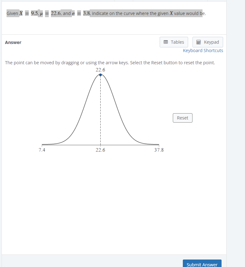 Given X = 9.5, µ = 22.6, and a = 3.8, indicate on the curve where the given X value would be.
Answer
Tables
Keyрad
Keyboard Shortcuts
The point can be moved by dragging or using the arrow keys. Select the Reset button to reset the point.
22.6
Reset
7.4
22.6
37.8
Submit Answer
